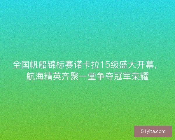 全国帆船锦标赛诺卡拉15级盛大开幕，航海精英齐聚一堂争夺冠军荣耀