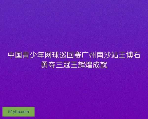 中国青少年网球巡回赛广州南沙站王博石勇夺三冠王辉煌成就