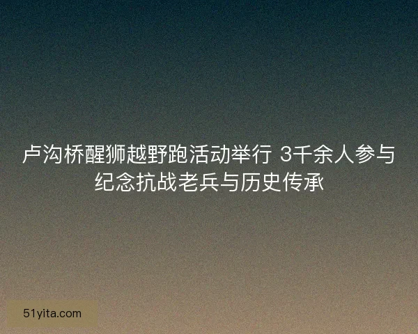 卢沟桥醒狮越野跑活动举行 3千余人参与纪念抗战老兵与历史传承