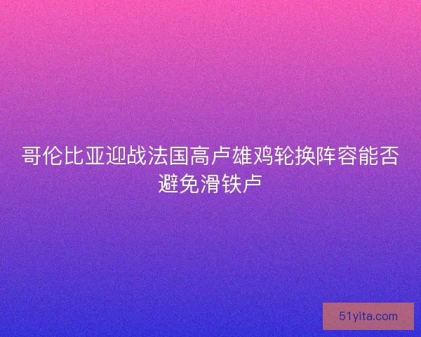 哥伦比亚迎战法国高卢雄鸡轮换阵容能否避免滑铁卢