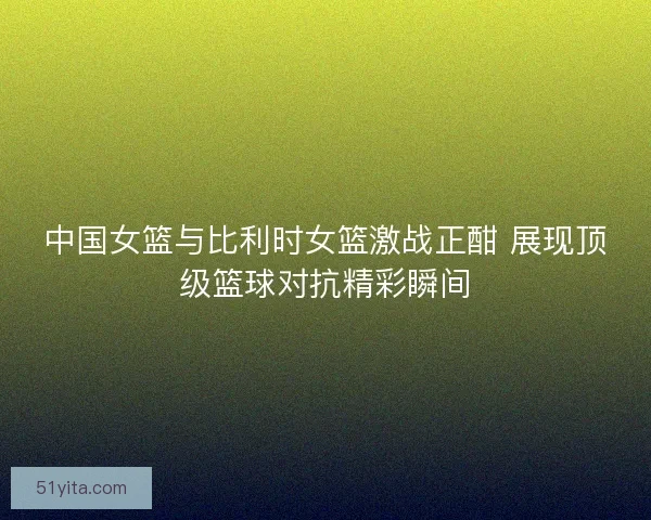 中国女篮与比利时女篮激战正酣 展现顶级篮球对抗精彩瞬间
